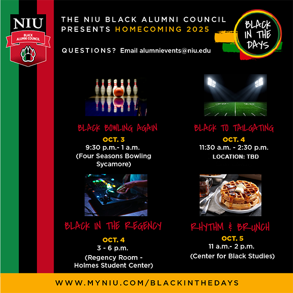 Graphic for NIU Black Alumni Council's Homecoming 2025 events, titled Black in the Days. Events listed include:
Black Bowling Again on Oct. 3 from 9:30 p.m. to 1 a.m. at Four Seasons Bowling in Sycamore.
Black to Tailgating on Oct. 4 from 11:30 a.m. to 2:30 p.m. Location TBD.
Black in the Regency on Oct. 4 from 3 to 6 p.m. in the Regency Room, Holmes Student Center.
Rhythm & Brunch on Oct. 5 from 11 a.m. to 2 p.m. at the Center for Black Studies.
Questions directed to alumnievents@niu.edu. Website: www.myniu.com/blackinthedays.