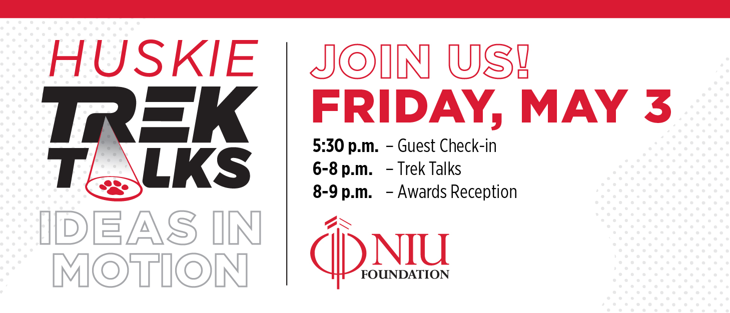 Huskie Trek Talks: Ideas in Motion. Join us! Friday, May 3. 5:30 p.m. Guest check-in. 6-8 p.m. Trek Talks. 8-9 p.m. Awards Reception. NIU Foundation.